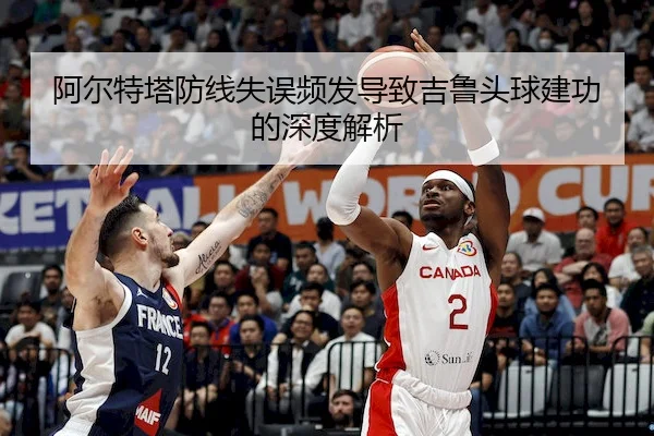 阿尔特塔防线失误频发导致吉鲁头球建功的深度解析 - dafabet